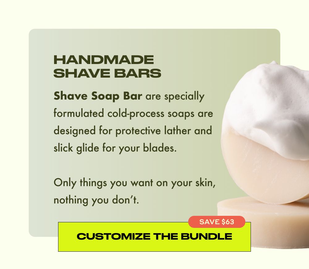 HANDMADE SHAVE BARS  Shave Soap Bar are specially formulated cold-process soaps are designed for protective lather and slick glide for your blades.  Only things you want on your skin, nothing you don't.