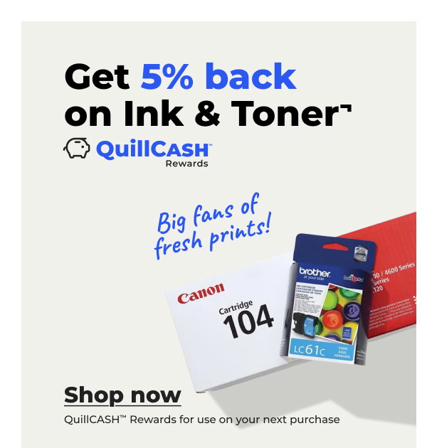 Big fans of fresh prints! Get 5% back on Ink & Toner¬ (QuillCASH™ Rewards for use on your next purchases)- Shop now
