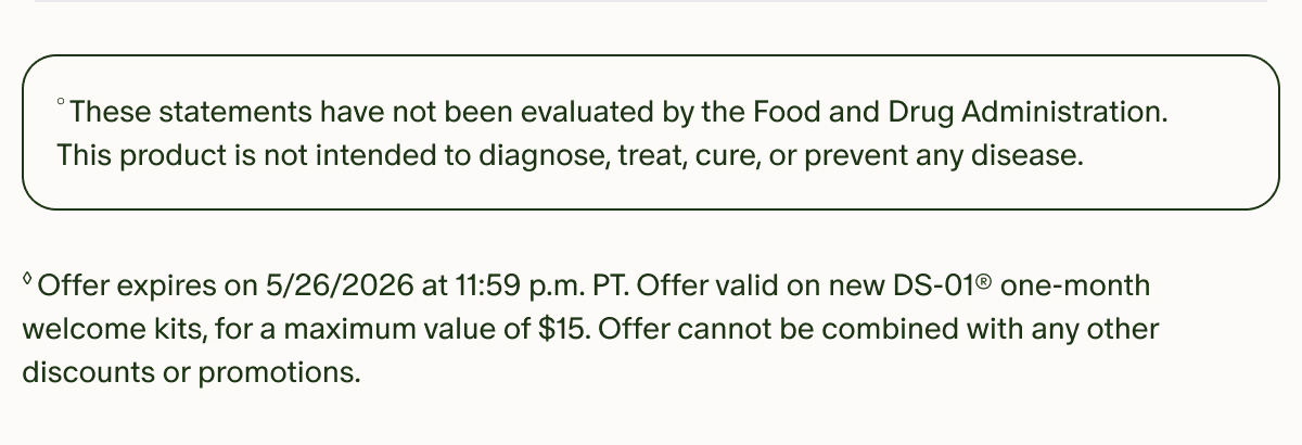 °These statements have not been evaluated by the Food and Drug Administration. This product is not intended to diagnose, treat, cure, or prevent any disease. | ◊Offer expires on 5/26/2026 at 11:59 p.m. PT. Offer valid on new DS-01® one-month welcome kits, for a maximum value of $15. Offer cannot be combined with any other discounts or promotions.