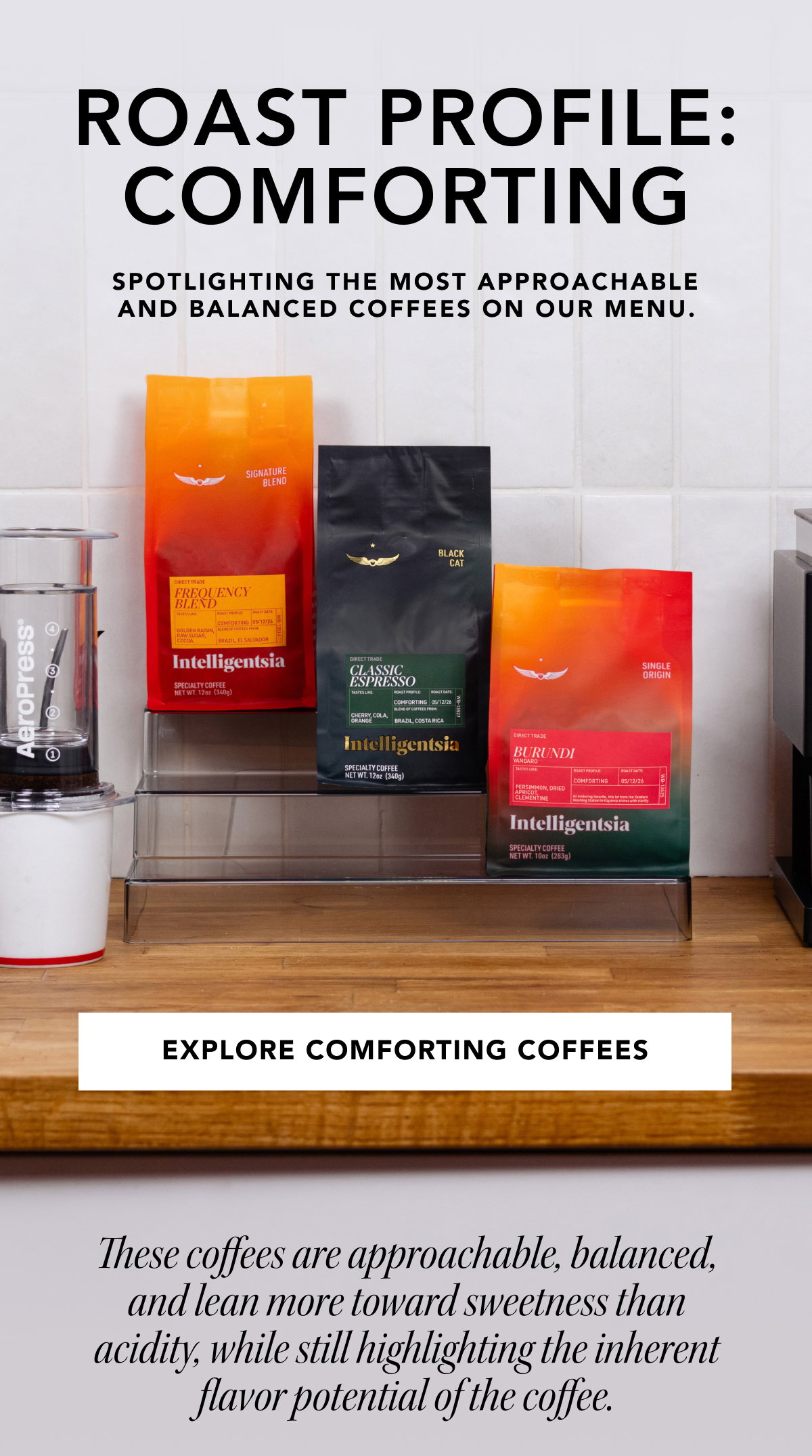 Roast Profile: Comforting. Spotlighting the most approachable and balanced coffees on our menu. | EXPLORE COMFORTING COFFEES | These coffees are approachable, balanced, and lean more toward sweetness than acidity, while still highlighting the inherent flavor potential of the coffee.