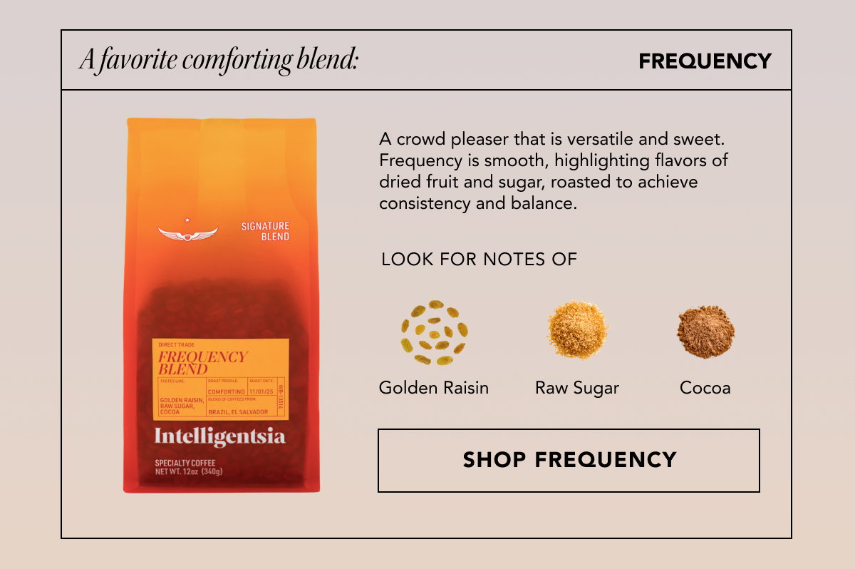 A favorite comforting blend: Frequency | A crowd pleaser that is versatile and sweet. Frequency is smooth, highlighting flavors of dried fruit and sugar, roasted to achieve consistency and balance. Look for notes of: golden raisin, raw sugar, and cocoa. | SHOP FREQUENCY