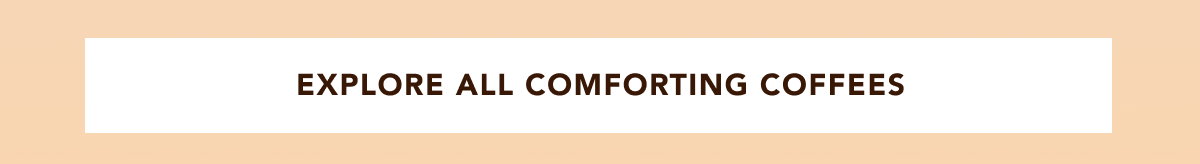 EXPLORE ALL COMFORTING COFFEES