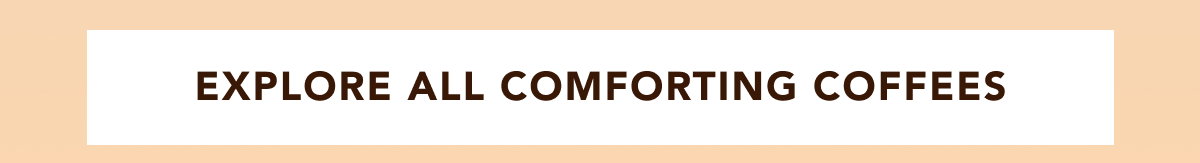 EXPLORE ALL COMFORTING COFFEES