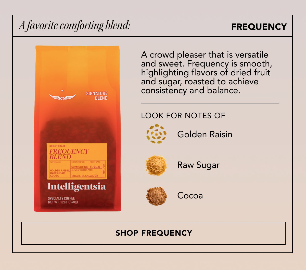 A favorite comforting blend: Frequency | A crowd pleaser that is versatile and sweet. Frequency is smooth, highlighting flavors of dried fruit and sugar, roasted to achieve consistency and balance. Look for notes of: golden raisin, raw sugar, and cocoa. | SHOP FREQUENCY