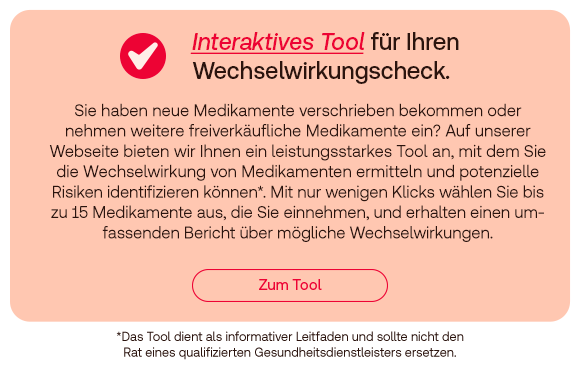 Text: Interaktives Tool für Ihren Wechselwirkungscheck. Sie haben neues Medikamente verschrieben bekommen oder nehmen weitere freiverkäufliche Medikamente ein? Auf unserer Webseite bieten wir Ihnen ein leistungsstarkes Tool an, mit dem Sie die Wechselwirkung von Medikamenten ermitteln und potenzielle Risiken identifizieren können.* Mit nur wenigen Klicks wählen Sie bis zu 15 Medikamente aus, die Sie einnehmen, und erhalten einen umfassenden Bericht über mögliche Wechselwirkungen. Button: Zum Tool. *Das Tool dient als informativer Leitfaden und sollte nicht den Rat eines qualifizierten Gesundheitsdienstleisters ersetzen.