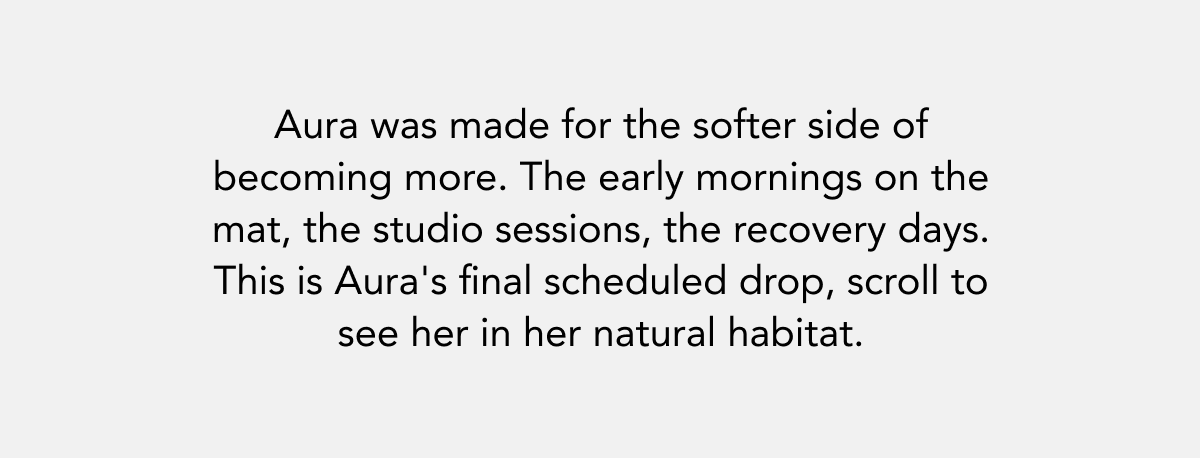 Aura was made for the softer side of becoming more. The early mornings on the mat, the studio sessions, the recovery days. This is Aura's final scheduled drop, scroll to see her in her natural habitat.