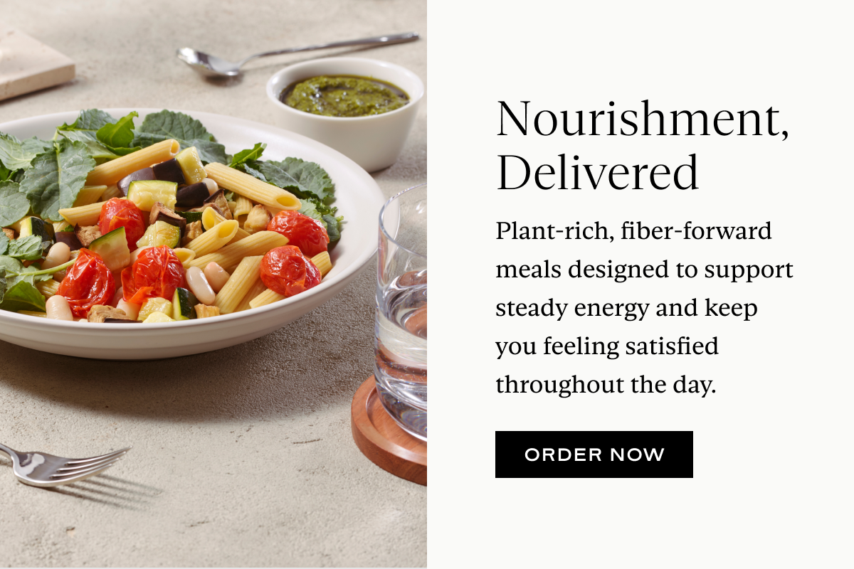 Nourishment, Delivered: Plant-rich, fiber-forward meals designed to support steady energy and keep you feeling satisfied throughout the day.
