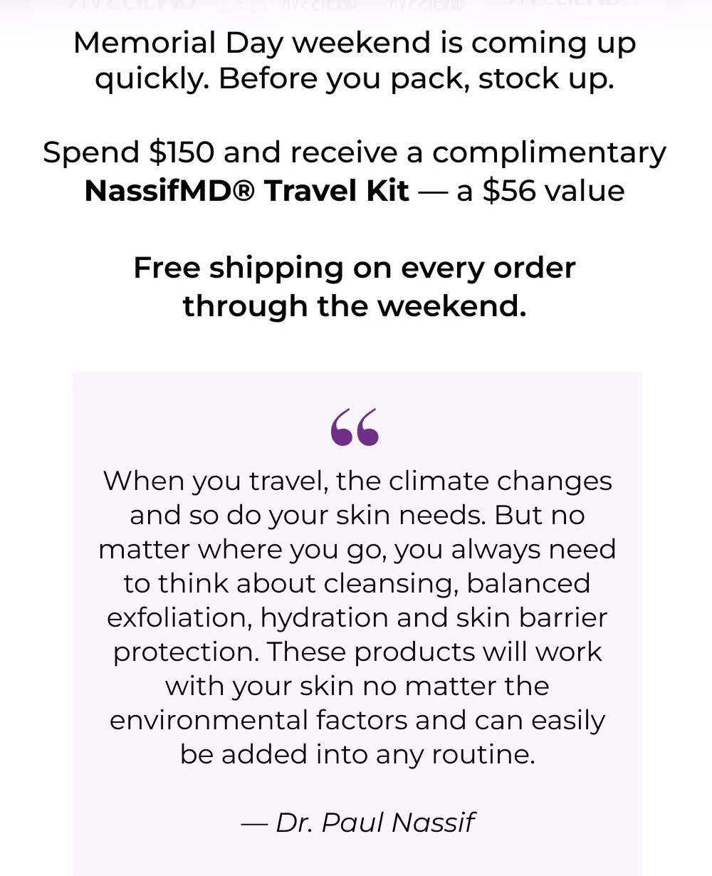 Memorial Day weekend is coming up quickly. Before you pack, stock up. Spend $150 and receive a complimentary NassifMD® Travel Kit — a $56 value Free shipping on every order through the weekend.