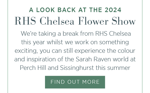 A look back at the 2024 RHS Chelsea Flower Show. We're taking a break from RHS Chelsea this year whilst we working on something exciting, you can still experience the colour and inspiration of the Sarah Raven world at Perch Hill and Sissinghurst this summer. Find out more.