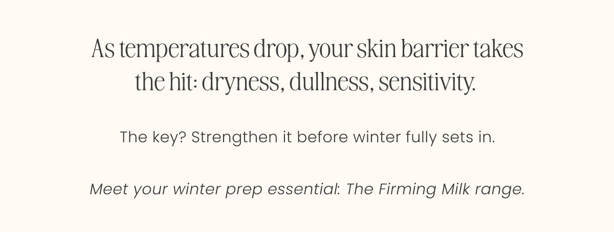 As temperatures drop, your skin barrier takes the hit: dryness, dullness, sensitivity.   The key? Strengthen it before winter fully sets in.  Meet your winter prep essential: The Firming Milk range.