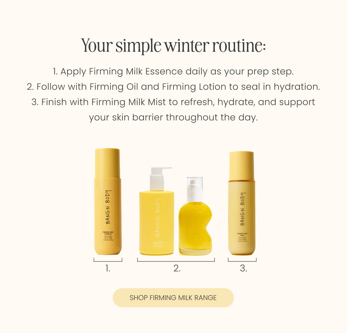 Your simple winter routine: 1. Apply Firming Milk Essence daily as your prep step. 2. Follow with Firming Oil and Firming Lotion to seal in hydration. 3. Finish with Firming Milk Mist to refresh, hydrate, and support your skin barrier throughout the day.