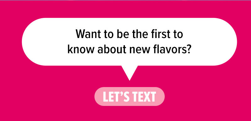 Want to be the first to know about new flavors? Let's text.