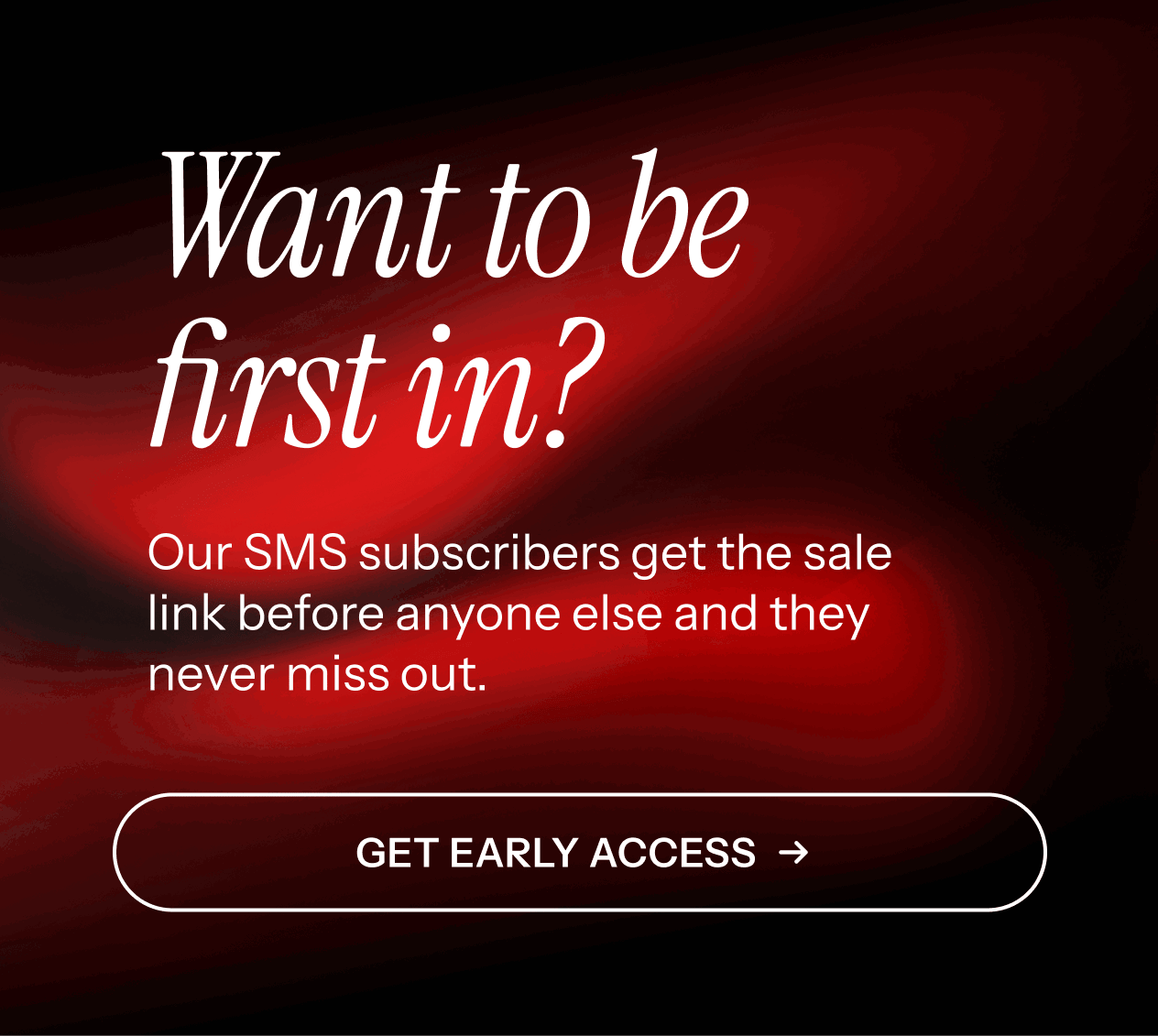 Be first in. Our SMS subscribers get first access. Get early access