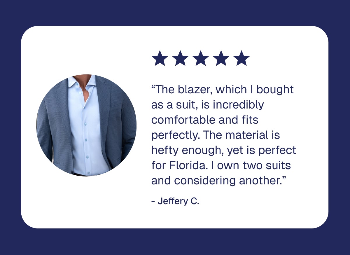 “The blazer, which I bought as a suit, is incredibly comfortable and fits perfectly. The material is hefty enough, yet is perfect for Florida. I own two suits and considering another.” - Jeffery C.