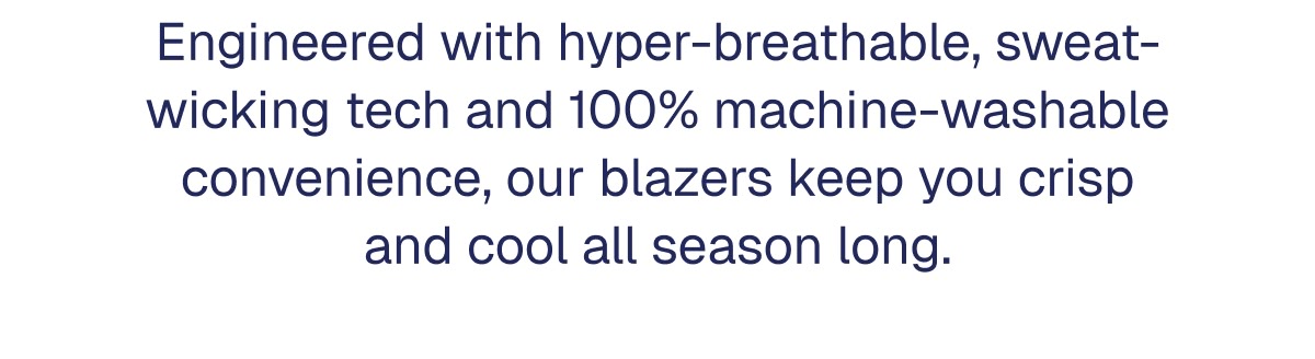Engineered with hyper-breathable, sweat-wicking tech and 100% machine-washable convenience, our blazers keep you crisp and cool all season long.