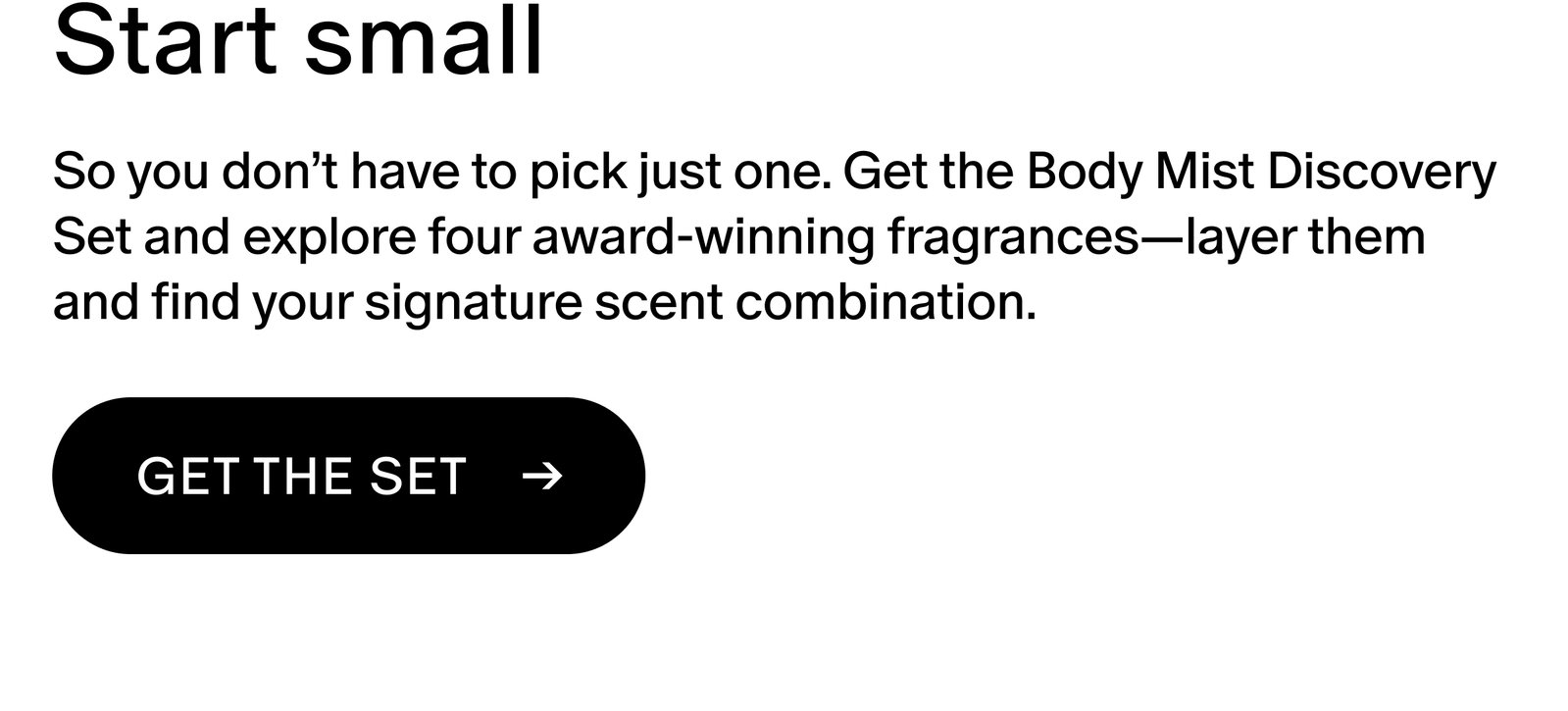 So you don’t have to pick just one. Get the Body Mist Discovery Set and explore four award-winning fragrances—layer them and find your signature scent combination.