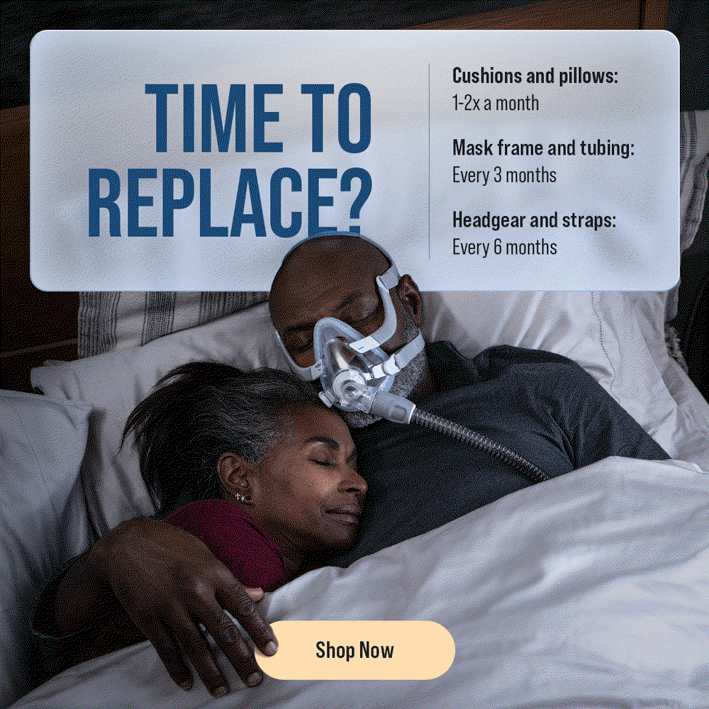 Time to Replace? | Cushions and pillows: 1-2x a month | Mask frame and tubing: every 3 months | Headgear and straps: every 6 months | Shop Now