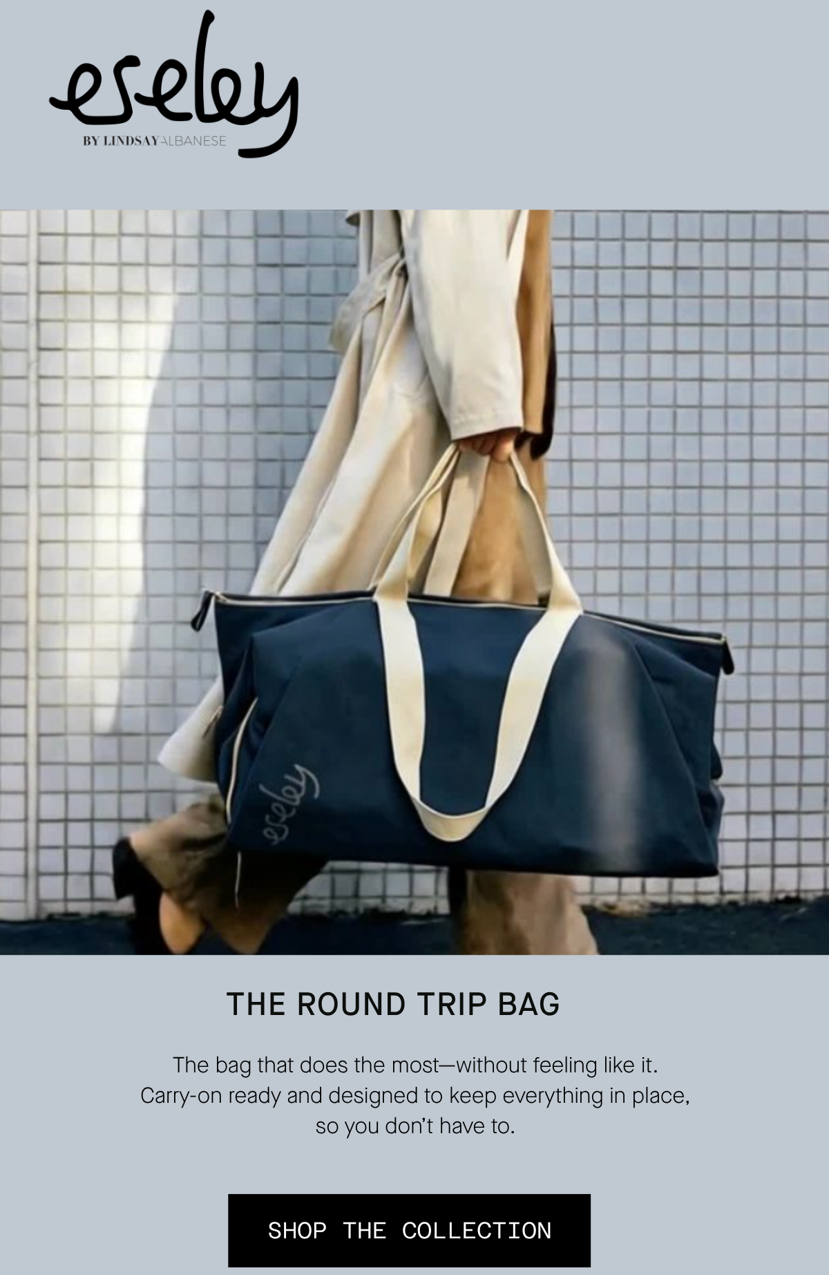 eseley by Lindsay Albanese The Round Trip Bag The bag that does the most—without feeling like it. Carry-on ready and designed to keep everything in place, so you don’t have to. SHOP THE COLLECTION
