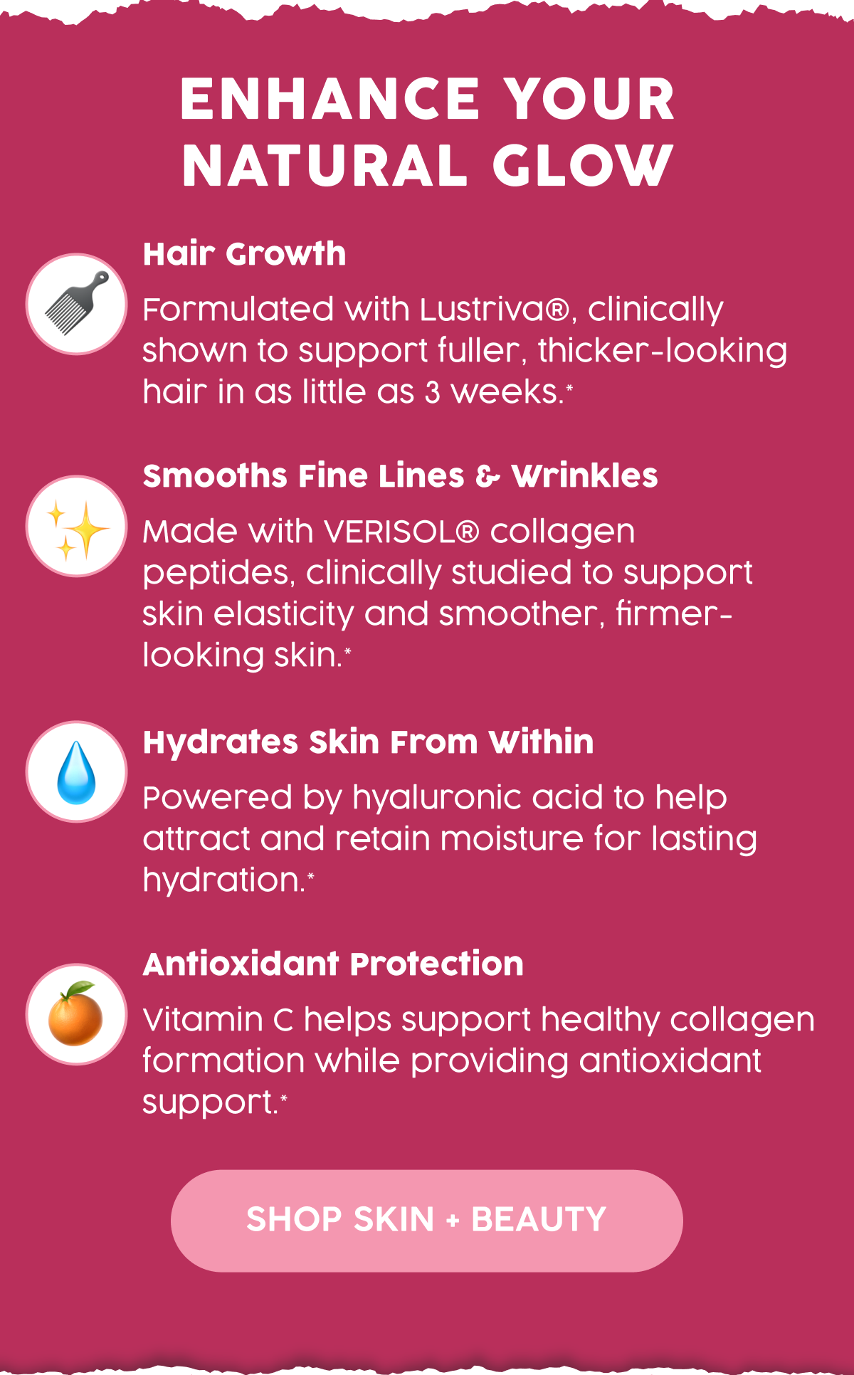 Enhance Your Natural Glow | Hair Growth | Formulated with Lustriva®, clinically shown to support fuller, thicker-looking hair in as little as 3 weeks.* | Smooths Fine Lines & Wrinkles | Made with VERISOL® collagen peptides, clinically studied to support skin elasticity and smoother, firmer-looking skin.* | Hydrates from within | Powered by hyaluronic acid to help attract and retain moisture for lasting hydration.* | Antioxidant Protection | Vitamin C helps support healthy collagen formation while providing antioxidant support.* | Shop Skin + Beauty