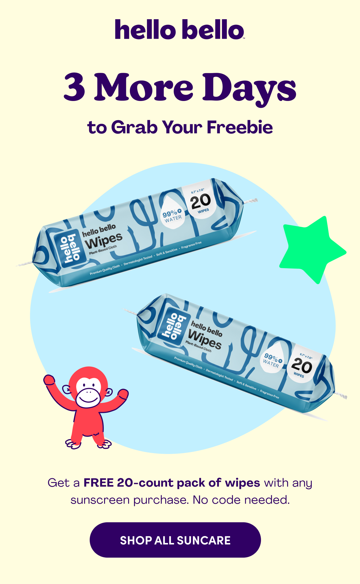 hello bello 3 More Days to Grab Your Freebie Get a FREE 20-count pack of wipes with any sunscreen purchase. No code needed. SHOP ALL SUNCARE