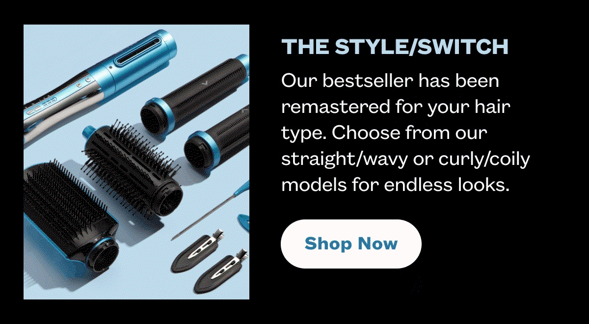 The Style/Switch I Our bestseller has been remastered for your hair type. Choose from our straight/wavy or curly/coily models for endless looks. I Shop Now