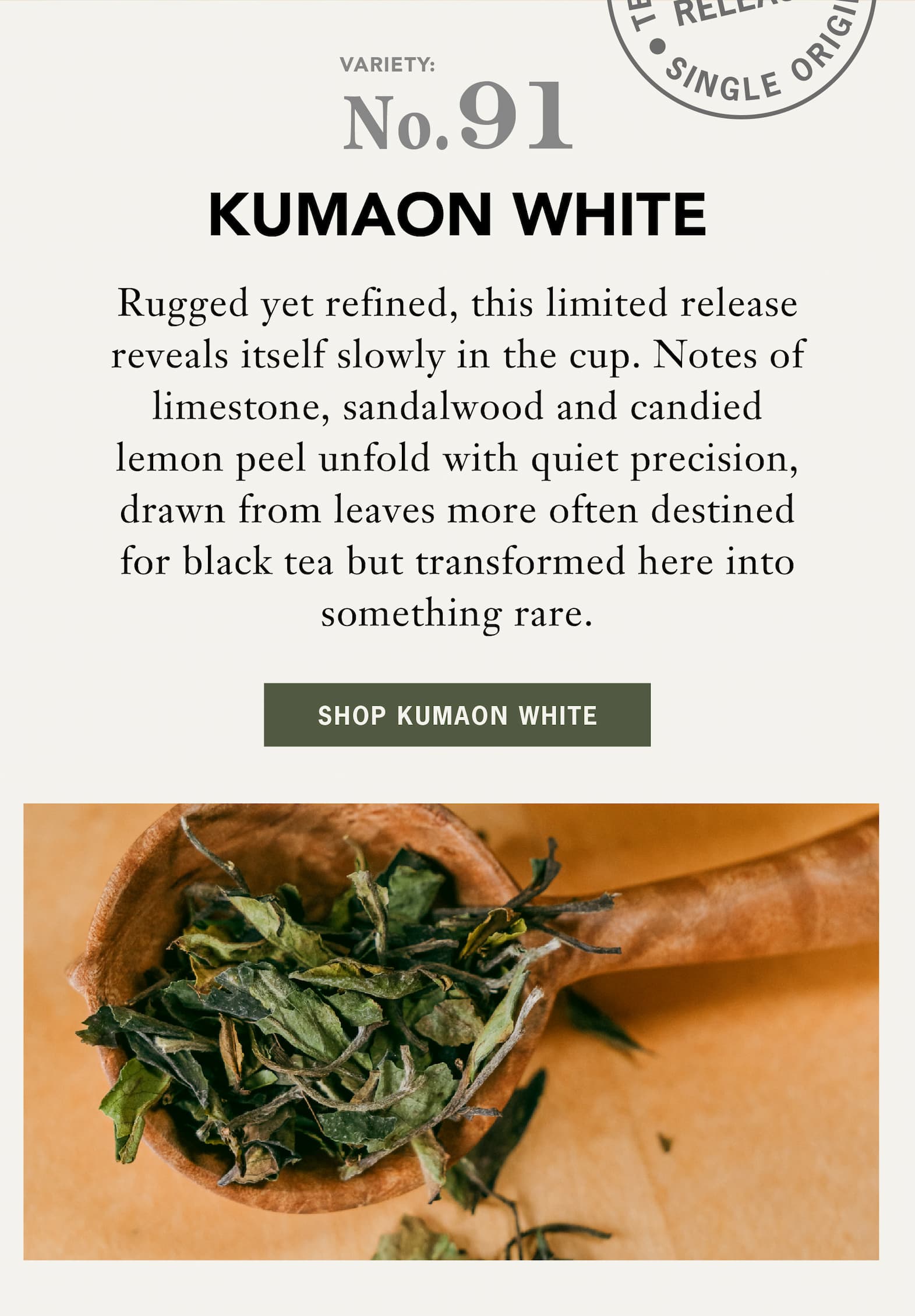 Body: Rugged yet refined, this limited release Kumaon White Tea reveals itself slowly in the cup. Notes of limestone, sandalwood and candied lemon peel unfold with quiet precision, drawn from leaves more often destined for black tea but transformed here into something rare.    A quietly elemental expression and the inaugural release from the Kumaon Tea Factory, our Teamaker’s Choice is crafted with an intention that feels both singular and fleeting.   Button: Shop Kumaon White Tea 