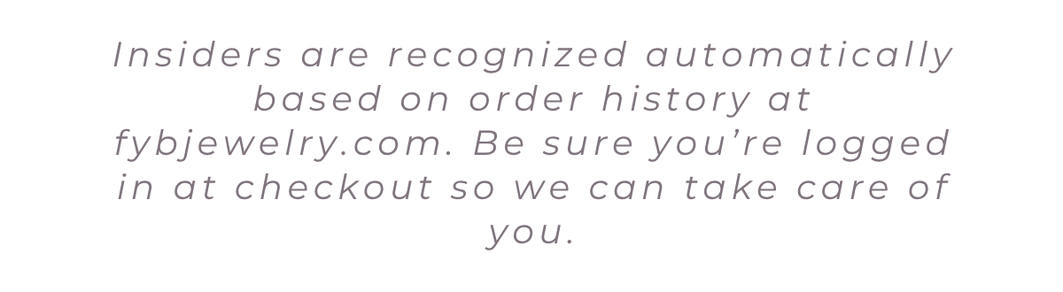 Insiders are recognized automatically based on order history at fybjewelry.com. Be sure you’re logged in at checkout so we can take care of you.