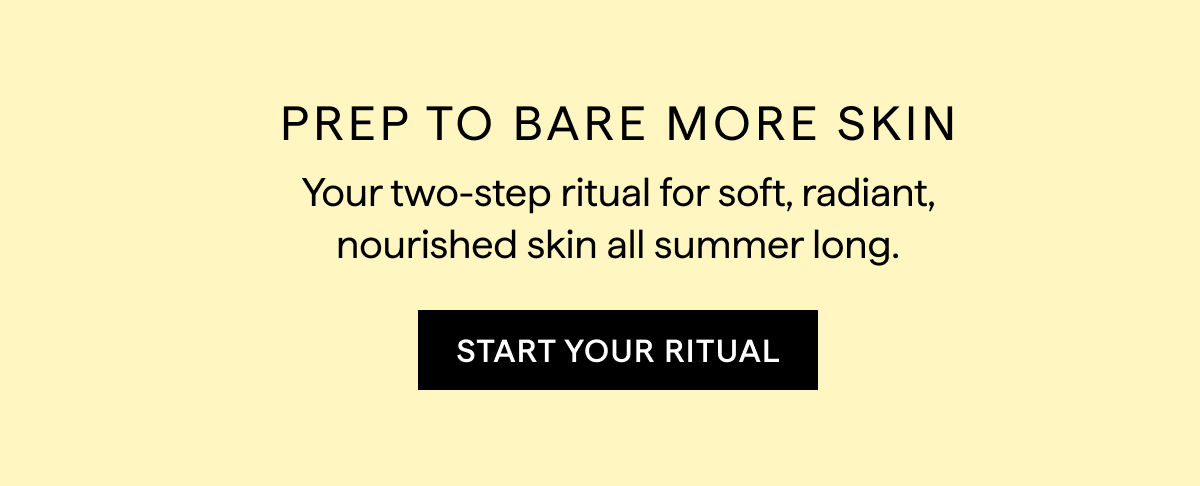 PREP TO BARE MORE SKIN. START YOUR BODYCARE RITUAL