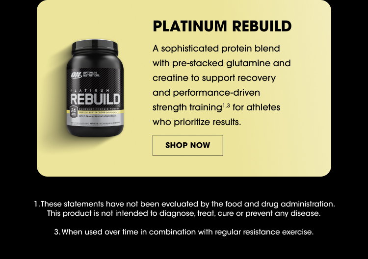 PLATINUM REBUILD A sophisticated protein blend with pre-stacked glutamine and creatine to support recovery and performance-driven strength training for athletes who prioritize results. SHOP NOW