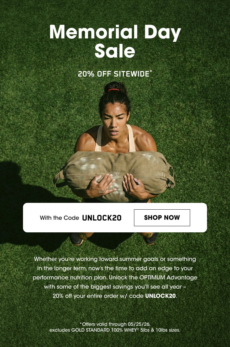 OPTIMUM NUTRITION Memorial Day Sale 20% OFF SITEWIDE With the Code UNLOCK20 SHOP NOW Whether you’re working toward summer goals or something in the longer term, now’s the time to add an edge to your performance nutrition plan. Unlock the OPTIMUM ADVANTAGE with some of the biggest savings you’ll see all year - 20% off your entire order w/ code UNLOCK20. *Offers valid through 05/25/26. excludes GOLD STANDARD 100% WHEY 5lbs & 10lbs sizes. 
