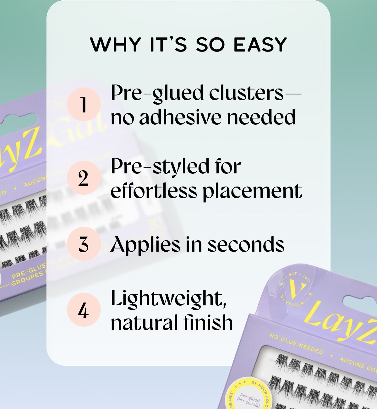 Why It’s So Easy​. Pre-glued clusters—no adhesive needed ​ Pre-styled for effortless placement ​ Applies in seconds ​ Lightweight, natural finish​