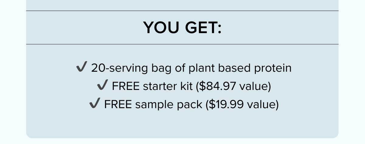 You get:  ✔ 20-serving bag of plant based protein  ✔ FREE starter kit ($84.97 value)  ✔ FREE sample pack ($19.99 value)