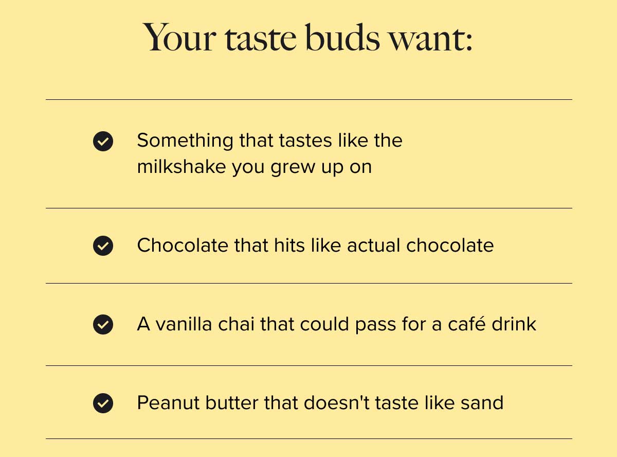 Your taste buds want: Something that tastes like the milkshake you grew up on Chocolate that hits like actual chocolate