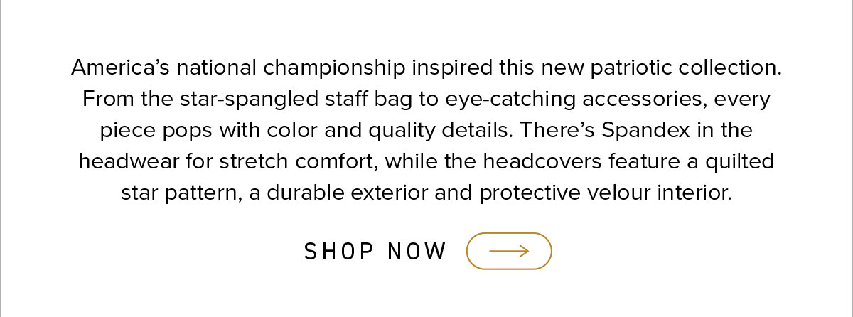 America's national championship inspired this patriotic collection. From the star-spangled staff bag to eye-catching accessories, every  piece pops with color and quality details. There's SPandex in the headwear for stretch comfort, while the headcovers feature a quilted star pattern, a durable exterior and protective velour interior. click to shop now.