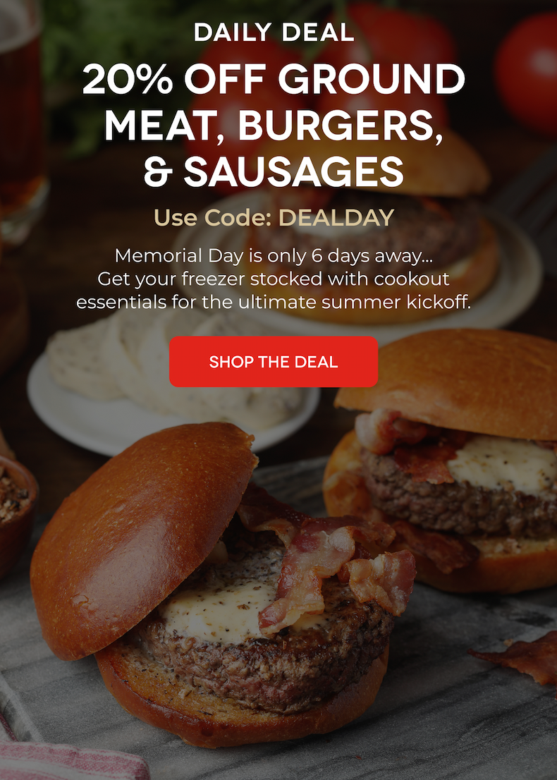 Daily Deal 20% OFF Ground Meat, Burgers, & Sausages Use Code: DEALDAY Memorial Day is only 6 days away... Get your freezer stocked with cookout essentials for the ultimate summer kickoff. SHOP THE DEAL