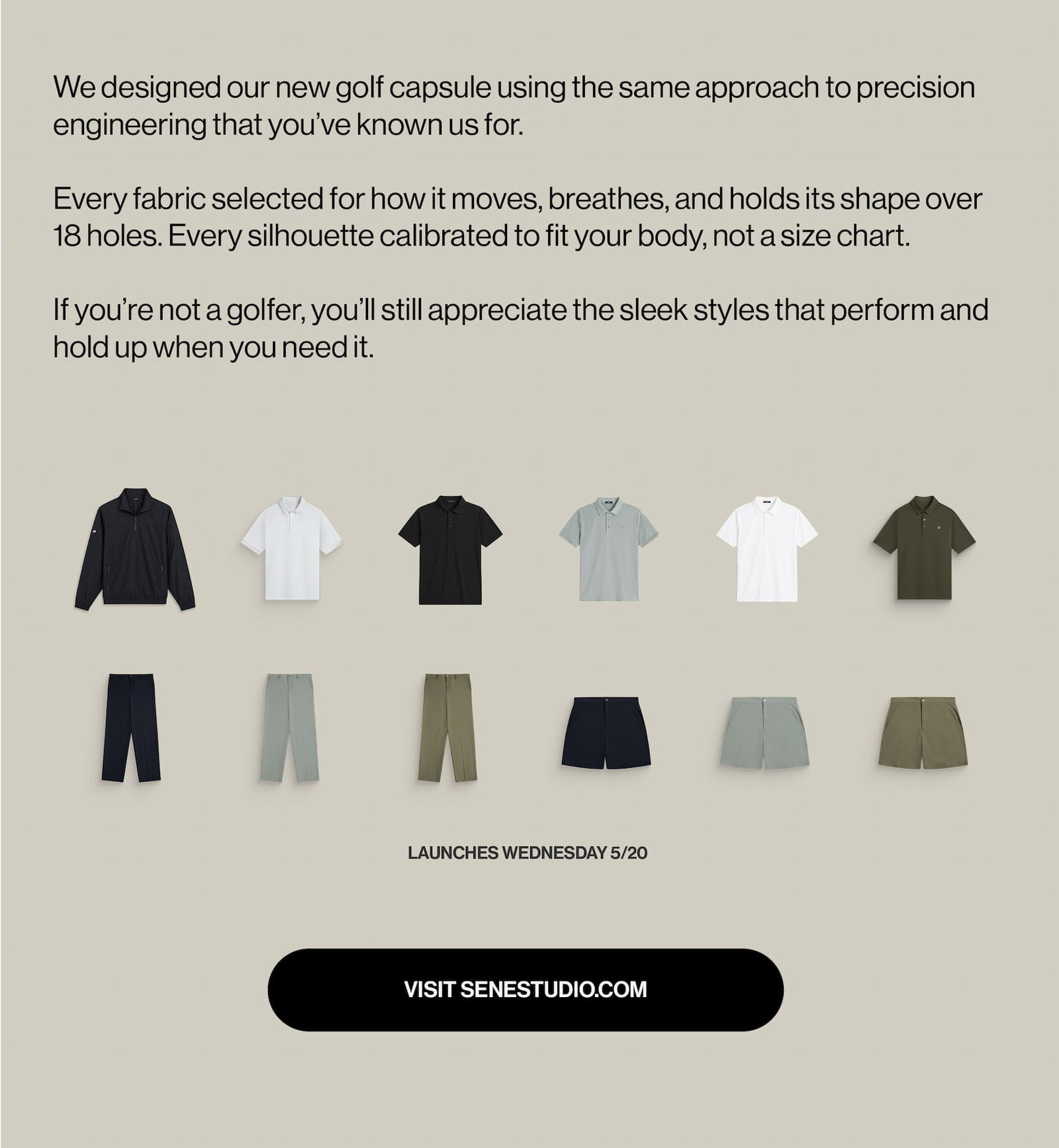 We designed our new golf capsule using the same approach to precision engineering that you’ve known us for.   Every fabric selected for how it moves, breathes, and holds its shape over 18 holes. Every silhouette calibrated to fit your body, not a size chart.  If you’re not a golfer, you’ll still appreciate the sleek styles that perform and hold up when you need it.