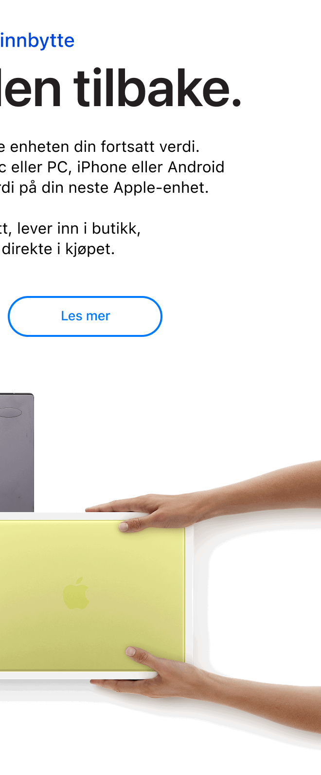 Pant og innbytte. Vi kjøper den tilbake. Hos Eplehuset har den gamle enheten din fortsatt verdi.  Vi tar den imot enten det er Mac eller PC, iPhone eller Android og gjør den om til innbytteverdi på din neste Apple-enhet.  Sjekk verdien på nett, lever inn i butikk, og få trekket fra direkte i kjøpet. Klikk for å lese mer.