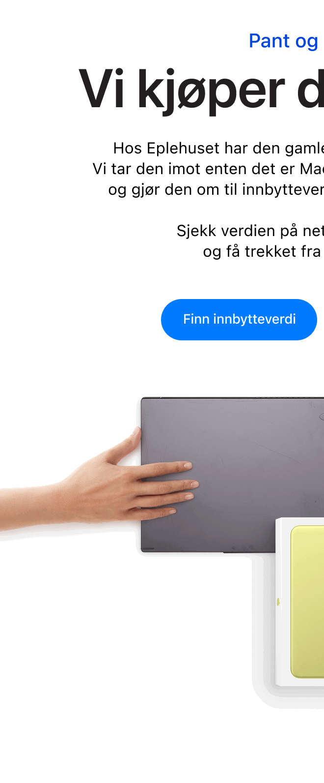 Pant og innbytte. Vi kjøper den tilbake. Hos Eplehuset har den gamle enheten din fortsatt verdi.  Vi tar den imot enten det er Mac eller PC, iPhone eller Android og gjør den om til innbytteverdi på din neste Apple-enhet.  Sjekk verdien på nett, lever inn i butikk, og få trekket fra direkte i kjøpet. Klikk for å finne innbytteverdi.
