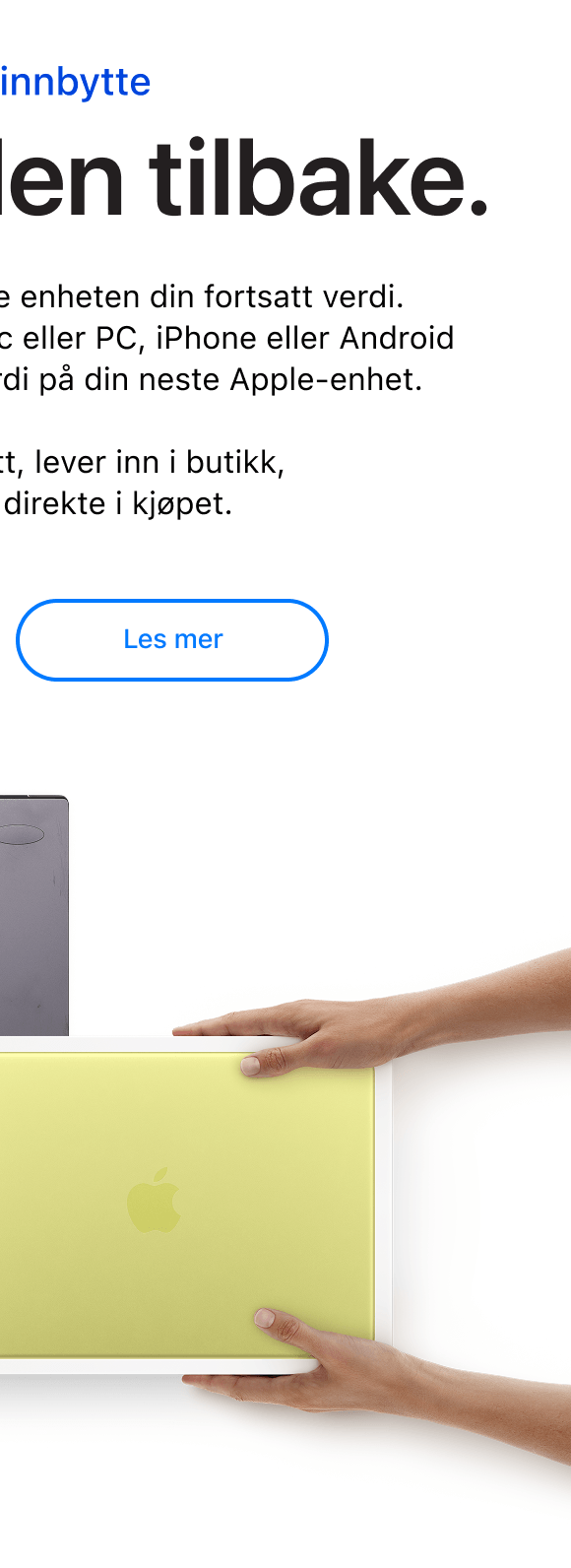 Pant og innbytte. Vi kjøper den tilbake. Hos Eplehuset har den gamle enheten din fortsatt verdi.  Vi tar den imot enten det er Mac eller PC, iPhone eller Android og gjør den om til innbytteverdi på din neste Apple-enhet.  Sjekk verdien på nett, lever inn i butikk, og få trekket fra direkte i kjøpet. Klikk for å lese mer.