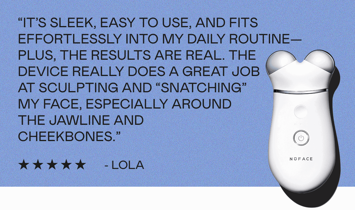 “It’s sleek, easy to use, and fits effortlessly into my daily routine—plus, the results are real. The device really does a great job at sculpting and “snatching” my face, especially around the jawline and cheekbones.” - Lola
