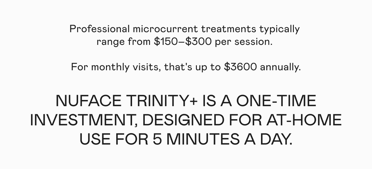 Professional microcurrent treatments typically range from $150–$300 per session. For monthly visits, that's up to $3600 annually. NUFACE TRINITY+ is a one-time investment, designed for at-home use for 5 minutes a day.
