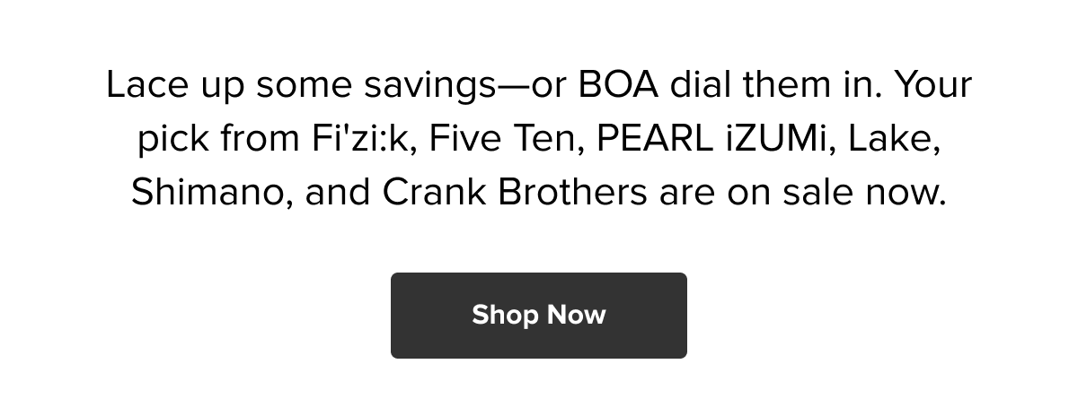 Lace up some savings—or BOA dial them in. Your pick from Fi'zi:k, Five Ten, PEARL iZUMi, Lake, Shimano, and Crank Brothers are on sale now. Shop Now ->