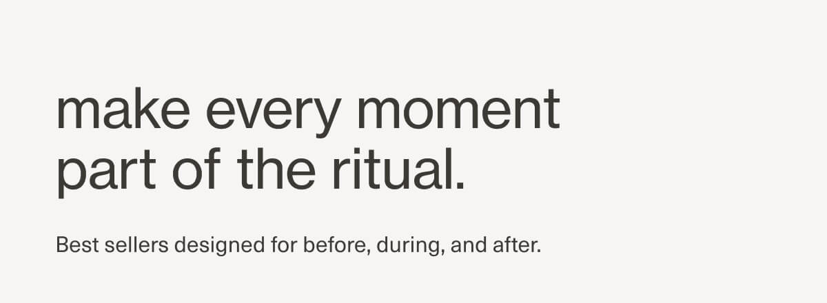 make every moment part of the ritual. | Best sellers designed for before, during, and after.