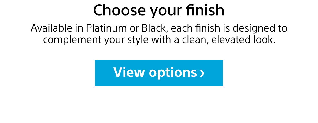 Choose your finish | Available in Platinum or Black, each finish is designed to complement your style with a clean, elevated look. View options