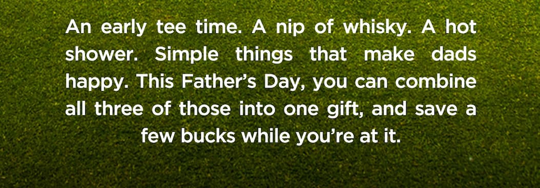 An early tee time. A nip of whisky. A hot shower. Simple things that make dads happy. This Father’s Day, you can combine all three of those into one gift, and save a few bucks while you’re at it.