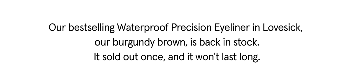Our bestselling waterproof precision eyeliner in lovesick, our burgundy brown, is back in stock. It sold out once, and it won't last long.