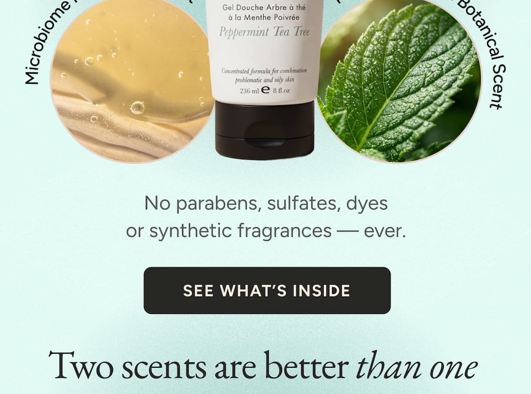 No parabens, sulfates, dyes or synthetic fragrances — ever. See what's inside. Two scents are better than one.