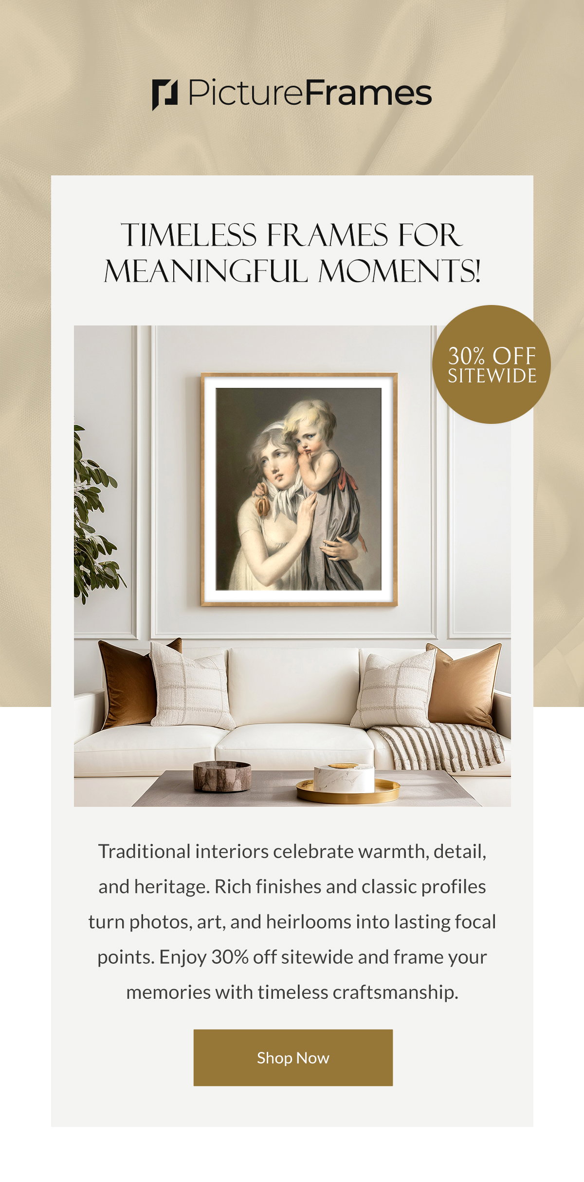 Timeless Frames for Meaningful Moments! Traditional interiors celebrate warmth, detail, and heritage. Rich finishes and classic profiles turn photos, art, and heirlooms into lasting focal points. Enjoy 30% off sitewide and frame your memories with timeless craftsmanship. Shop Now.