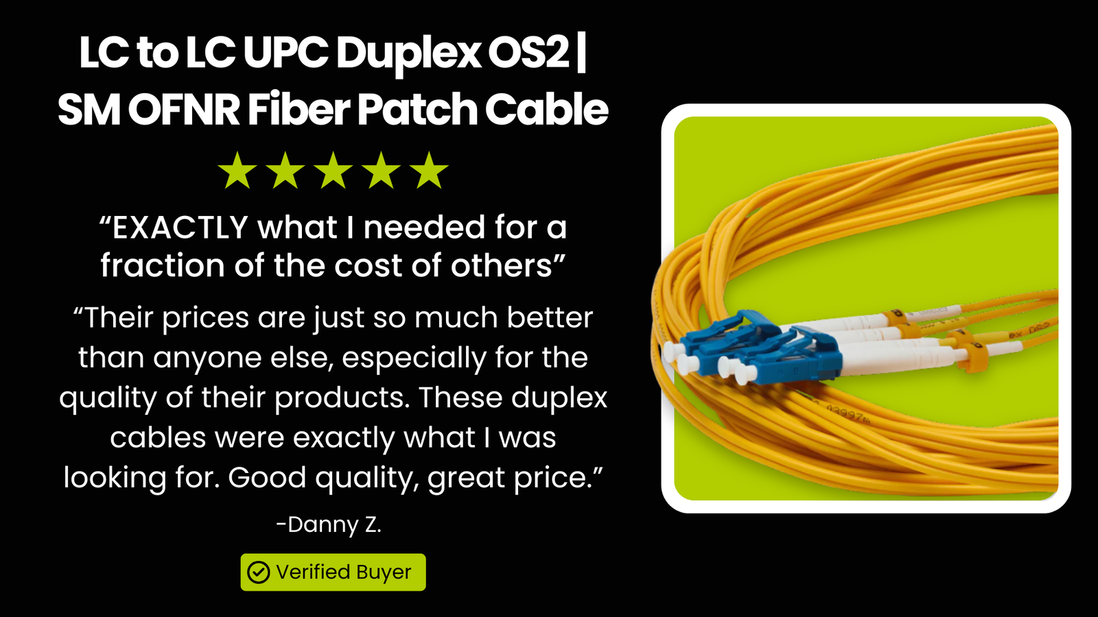 LC to LC UPC Duplex OS2 | SM OFNR Fiber Patch Cable: “EXACTLY what I needed for a fraction of the cost of others” “Their prices are just so much better than anyone else, especially for the quality of their products. These duplex cables were exactly what I was looking for. Good quality, great price.”  - Danny Z