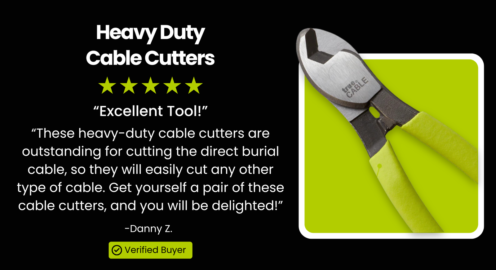 Heavy Duty Cable Cutters - "Excellent Tool!" “These heavy-duty cable cutters are outstanding for cutting the direct burial cable, so they will easily cut any other type of cable. Get yourself a pair of these cable cutters, and you will be delighted!” - James S.